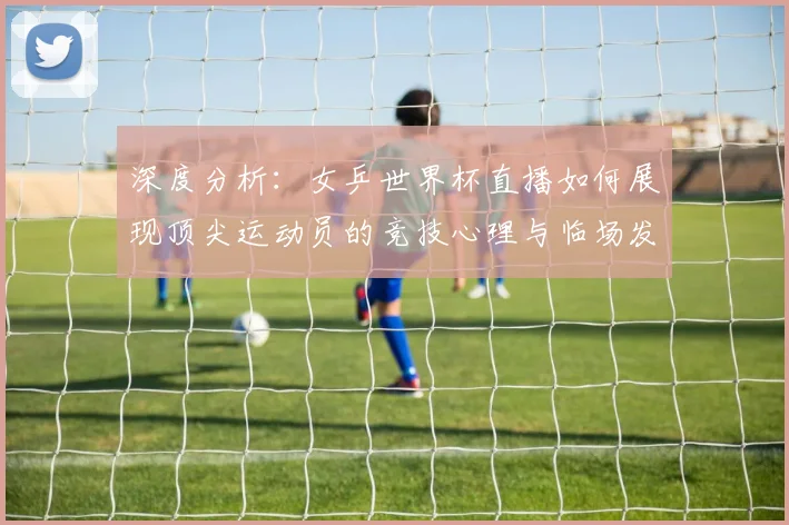 深度分析：女乒世界杯直播如何展现顶尖运动员的竞技心理与临场发挥