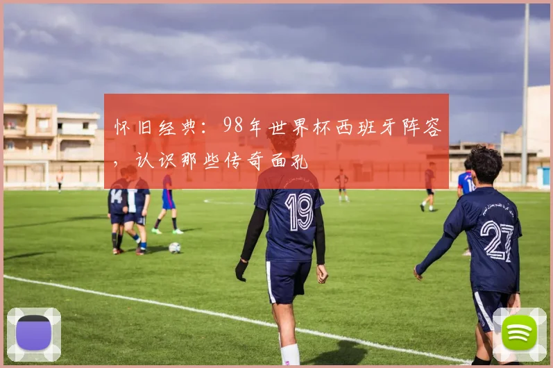怀旧经典：98年世界杯西班牙阵容，认识那些传奇面孔
