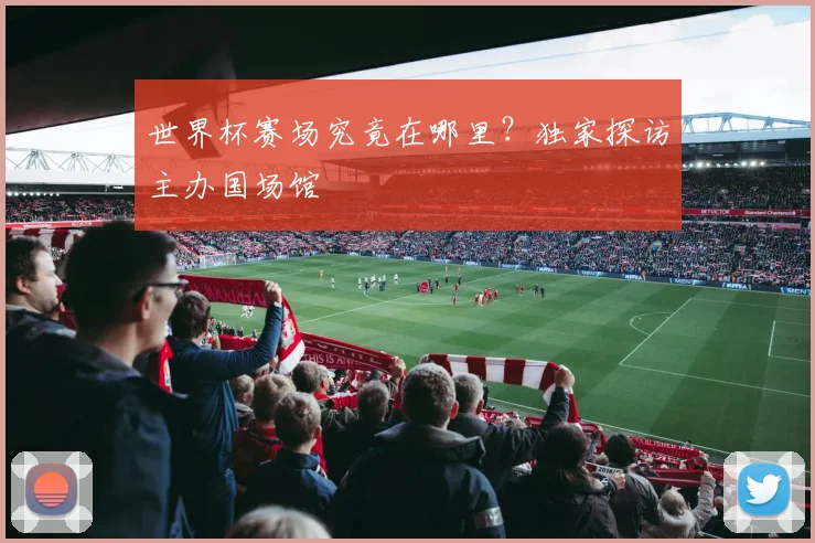 世界杯赛场究竟在哪里?独家探访主办国场馆