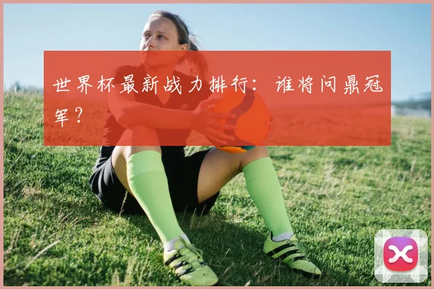 世界杯最新战力排行：谁将问鼎冠军？