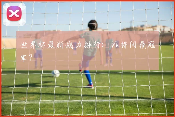 世界杯最新战力排行：谁将问鼎冠军？