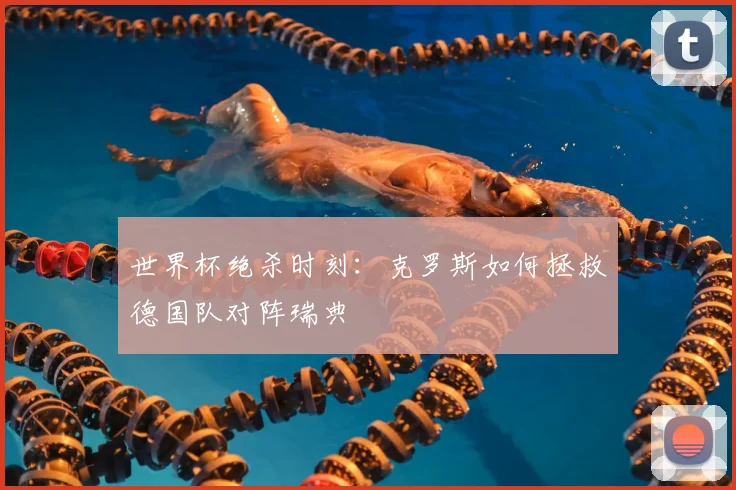 世界杯绝杀时刻:克罗斯如何拯救德国队对阵瑞典