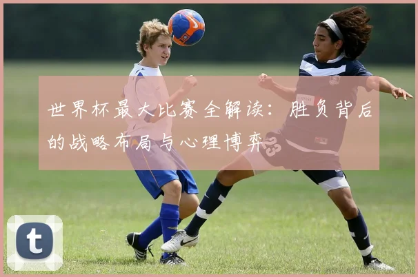 世界杯最大比赛全解读：胜负背后的战略布局与心理博弈