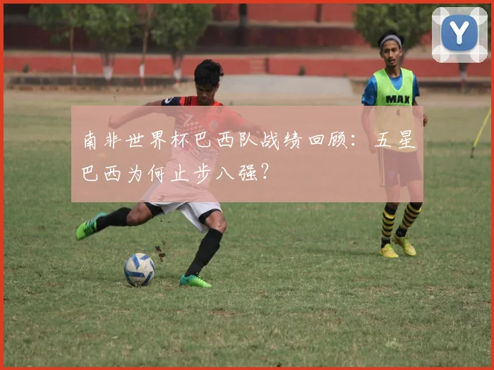 南非世界杯巴西队战绩回顾:五星巴西为何止步八强?