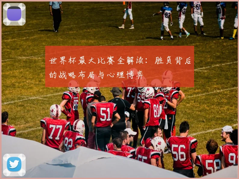 世界杯最大比赛全解读：胜负背后的战略布局与心理博弈